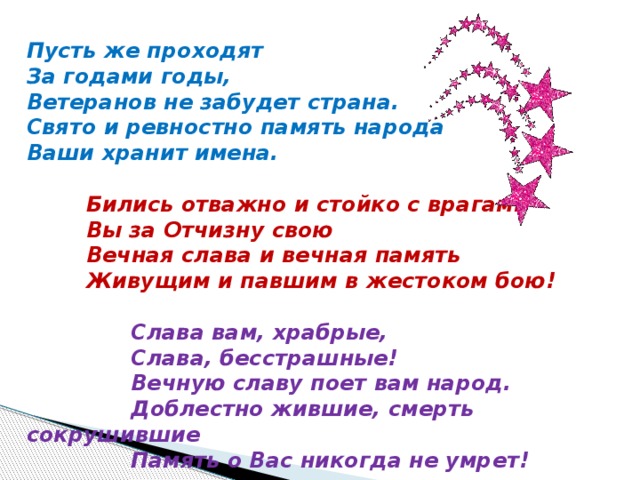 Пусть же проходят За годами годы, Ветеранов не забудет страна. Свято и ревностно память народа Ваши хранит имена.    Бились отважно и стойко с врагами  Вы за Отчизну свою  Вечная слава и вечная память  Живущим и павшим в жестоком бою!    Слава вам, храбрые,  Слава, бесстрашные!  Вечную славу поет вам народ.  Доблестно жившие, смерть сокрушившие  Память о Вас никогда не умрет!