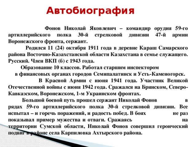 Автобиография  Фонов Николай Яковлевич – командир орудия 59-го артиллерийского полка 30-й стрелковой дивизии 47-й армии Воронежского фронта, сержант.  Родился 11 (24) октября 1911 года в деревне Караш Самарского района Восточно-Казахстанской области Казахстана в семье служащего. Русский. Член ВКП (б) с 1943 года.  Образование 10 классов. Работал старшим инспектором в финансовых органах городов Семипалатинск и Усть-Каменогорск.  В Красной Армии с июня 1941 года. Участник Великой Отечественной войны с июня 1942 года. Сражался на Брянском, Северо-Кавказском, Воронежском, 1-м Украинском фронтах.  Большой боевой путь прошел сержант Николай Фонов в рядах 59-го артиллерийского полка 30-й стрелковой дивизии. Все испытал – и горечь поражений, и радость побед. В боях не раз показывал пример мужества и отваги. Сражаясь на территории Сумской области, Николай Фонов совершил героический подвиг в районе села Карпиловка Ахтырского района.