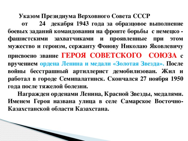 Указом Президиума Верховного Совета СССР от 24 декабря 1943 года за образцовое выполнение боевых заданий командования на фронте борьбы с немецко - фашистскими захватчиками и проявленные при этом мужество и героизм, сержанту Фонову Николаю Яковлевичу присвоено звание ГЕРОЯ  СОВЕТСКОГО СОЮЗА с вручением ордена Ленина и медали «Золотая Звезда». После войны бесстрашный артиллерист демобилизован. Жил и работал в городе Семипалатинск. Скончался 27 ноября 1950 года после тяжелой болезни.  Награжден орденами Ленина, Красной Звезды, медалями. Именем Героя названа улица в селе Самарское Восточно-Казахстанской области Казахстана.