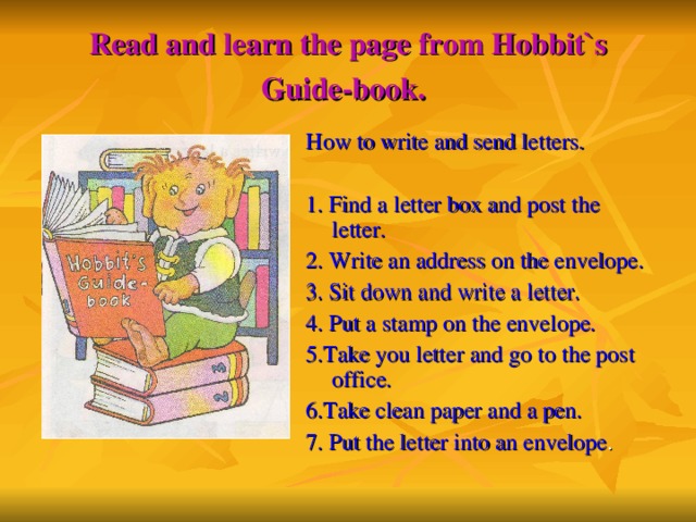 Read and learn the page from Hobbit`s Guide-book.  How to write and send letters. 1. Find a letter box and post the letter. 2. Write an address on the envelope. 3. Sit down and write a letter. 4. Put a stamp on the envelope. 5.Take you letter and go to the post office. 6.Take clean paper and a pen. 7. Put the letter into an envelope .