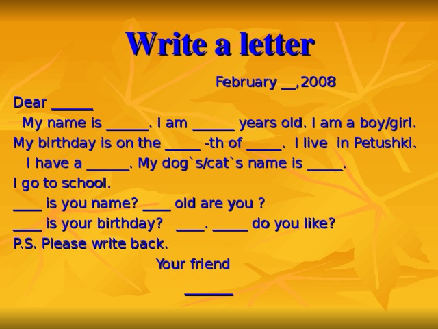 Write a letter  February __,2008 Dear ______  My name is ______. I am ______ years old. I am a boy/girl. My birthday is on the _____ -th of _____. I live in Petushki.  I have a ______. My dog`s/cat`s name is _____. I go to school. ____ is you name? ____ old are you ? ____ is your birthday? ____. _____ do you like? P.S. Please write back.  Your friend  ______