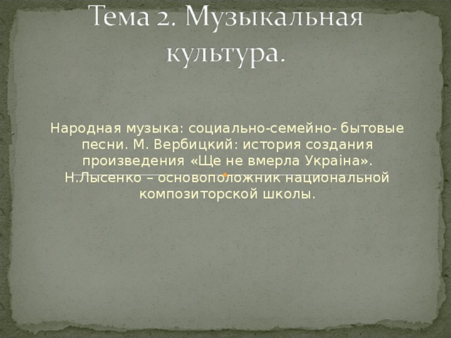 Народная музыка: социально-семейно- бытовые песни. М. Вербицкий: история создания произведения «Ще не вмерла Укра i на». Н.Лысенко – основоположник национальной композиторской школы.