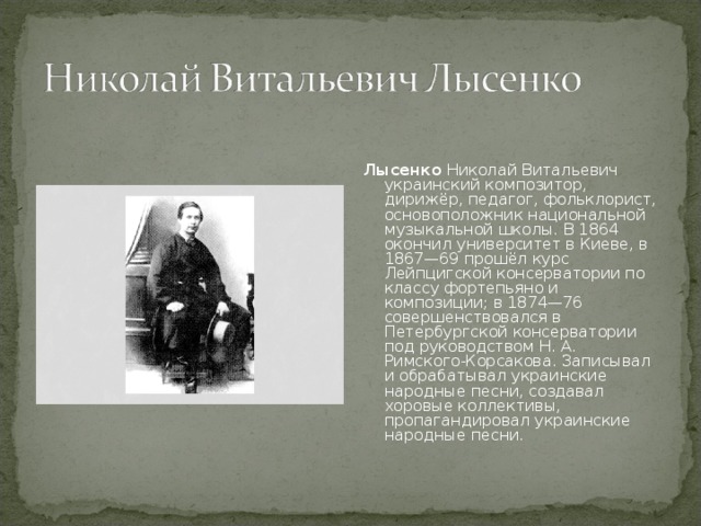 Лысенко  Николай Витальевич украинский композитор, дирижёр, педагог, фольклорист, основоположник национальной музыкальной школы. В 1864 окончил университет в Киеве, в 1867—69 прошёл курс Лейпцигской консерватории по классу фортепьяно и композиции; в 1874—76 совершенствовался в Петербургской консерватории под руководством Н. А. Римского-Корсакова. Записывал и обрабатывал украинские народные песни, создавал хоровые коллективы, пропагандировал украинские народные песни. 