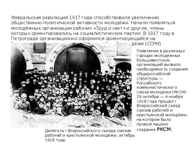 Февральская революция 1917 года способствовала увеличению общественно-политической активности молодёжи. Начали появляться молодёжные организации рабочих «Труд и свет» и другие, члены которых ориентировались на социалистические партии. В 1917 году в Петрограде организационно оформился ориентирующийся на большевиков Социалистический союз рабочей молодёжи (ССРМ) Появление в различных городах молодёжных большевистских организаций вызвало необходимость создания общероссийской структуры — Российского коммунистического союза молодёжи (РКСМ). 29 октября — 4 ноября 1918 года прошёл I Всероссийский съезд союзов рабочей и крестьянской молодёжи, на котором было провозглашено создание РКСМ. Делегаты I Всероссийского съезда союзов рабочей и крестьянской молодёжи, октябрь 1918 года.