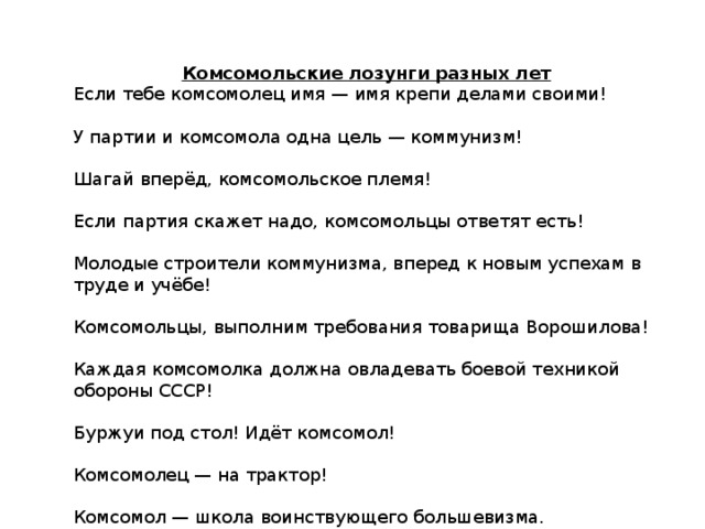 Комсомольские лозунги разных лет Если тебе комсомолец имя — имя крепи делами своими! У партии и комсомола одна цель — коммунизм! Шагай вперёд, комсомольское племя! Если партия скажет надо, комсомольцы ответят есть! Молодые строители коммунизма, вперед к новым успехам в труде и учёбе! Комсомольцы, выполним требования товарища Ворошилова! Каждая комсомолка должна овладевать боевой техникой обороны СССР! Буржуи под стол! Идёт комсомол! Комсомолец — на трактор! Комсомол — школа воинствующего большевизма.