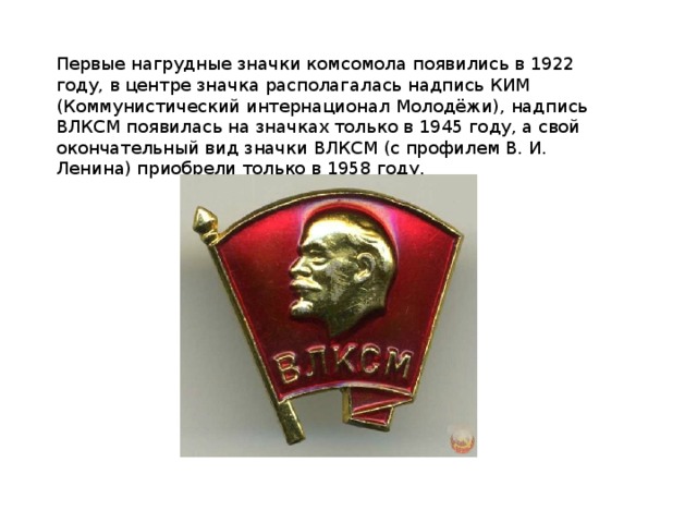 Первые нагрудные значки комсомола появились в 1922 году, в центре значка располагалась надпись КИМ (Коммунистический интернационал Молодёжи), надпись ВЛКСМ появилась на значках только в 1945 году, а свой окончательный вид значки ВЛКСМ (с профилем В. И. Ленина) приобрели только в 1958 году.