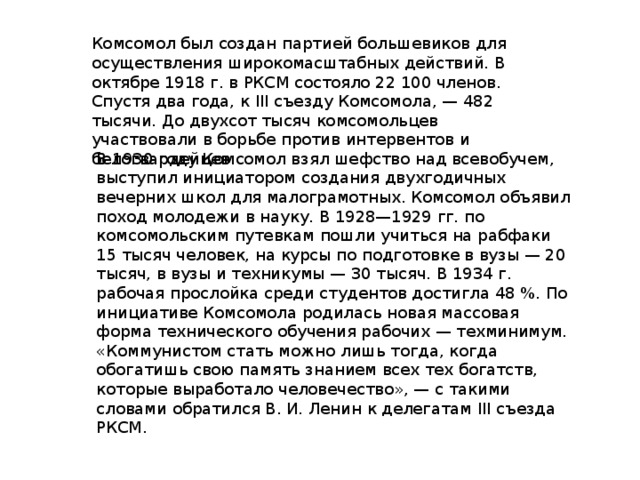 Комсомол был создан партией большевиков для осуществления широкомасштабных действий. В октябре 1918 г. в РКСМ состояло 22 100 членов. Спустя два года, к III съезду Комсомола, — 482 тысячи. До двухсот тысяч комсомольцев участвовали в борьбе против интервентов и белогвардейцев. В 1930 году Комсомол взял шефство над всевобучем, выступил инициатором создания двухгодичных вечерних школ для малограмотных. Комсомол объявил поход молодежи в науку. В 1928—1929 гг. по комсомольским путевкам пошли учиться на рабфаки 15 тысяч человек, на курсы по подготовке в вузы — 20 тысяч, в вузы и техникумы — 30 тысяч. В 1934 г. рабочая прослойка среди студентов достигла 48 %. По инициативе Комсомола родилась новая массовая форма технического обучения рабочих — техминимум. «Коммунистом стать можно лишь тогда, когда обогатишь свою память знанием всех тех богатств, которые выработало человечество», — с такими словами обратился В. И. Ленин к делегатам III съезда РКСМ.