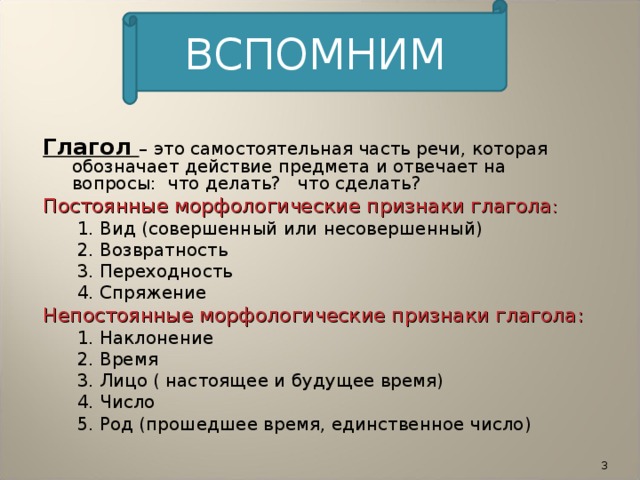 ВСПОМНИМ Глагол – это самостоятельная часть речи, которая обозначает действие предмета и отвечает на вопросы: что делать? что сделать? Постоянные морфологические признаки глагола :  1. Вид (совершенный или несовершенный)  2. Возвратность  3. Переходность  4. Спряжение Непостоянные морфологические признаки глагола:  1. Наклонение  2. Время  3. Лицо ( настоящее и будущее время)  4. Число  5. Род (прошедшее время, единственное число)