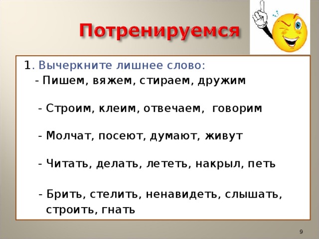 1 . Вычеркните лишнее слово:  - Пишем, вяжем, стираем, дружим  - Строим, клеим, отвечаем,  говорим   - Молчат, посеют, думают, живут  - Читать, делать, лететь, накрыл, петь  - Брить, стелить, ненавидеть, слышать,  строить, гнать