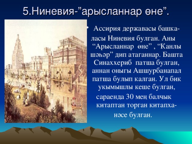 5.Ниневия-”арысланнар өне”. Ассирия дер ж авасы башка- ласы Ниневия булган. Аны “Арысланнар өне” , “Канлы шәһәр” дип атаганнар. Башта Синаххериб патша булган, аннан оныгы Ашшурбанапал патша булып калган. Ул бик укымышлы кеше булган,  сараенда 30 мең балчык китаптан торган китапха- нәсе булган.