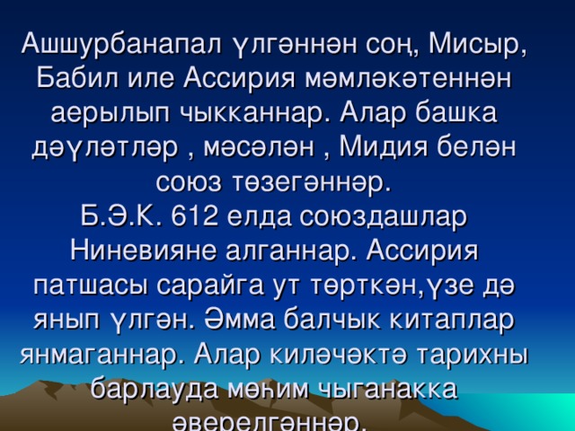 Ашшурбанапал үлгәннән соң, Мисыр, Бабил иле Ассирия мәмләкәтеннән аерылып чыкканнар. Алар башка дәүләтләр , мәсәлән , Мидия белән союз төзегәннәр.  Б.Э.К. 612 елда союздашлар Ниневияне алганнар. Ассирия патшасы сарайга ут төрткән,үзе дә янып үлгән. Әмма балчык китаплар янмаганнар. Алар киләчәктә тарихны барлауда мөһим чыганакка әверелгәннәр.