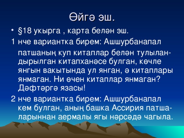 Өйгә эш. § 18 укырга , карта белән эш. 1 нче вариантка бирем: Ашшурбанапал  патшаның куп китаплар белән тулылан-дырылган китапханәсе булган, көчле янгын вакытында ул янган, ә китаплары янмаган. Ни өчен китаплар янмаган? Дәфтәргә язасы! 2 нче вариантка бирем: Ашшурбанапал кем булган, аның башка Ассирия патша-ларыннан аермалы ягы нәрсәдә чагыла.