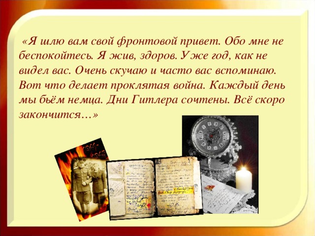 «Я шлю вам свой фронтовой привет. Обо мне не беспокойтесь. Я жив, здоров. Уже год, как не видел вас. Очень скучаю и часто вас вспоминаю. Вот что делает проклятая война. Каждый день мы бьём немца. Дни Гитлера сочтены. Всё скоро закончится…»