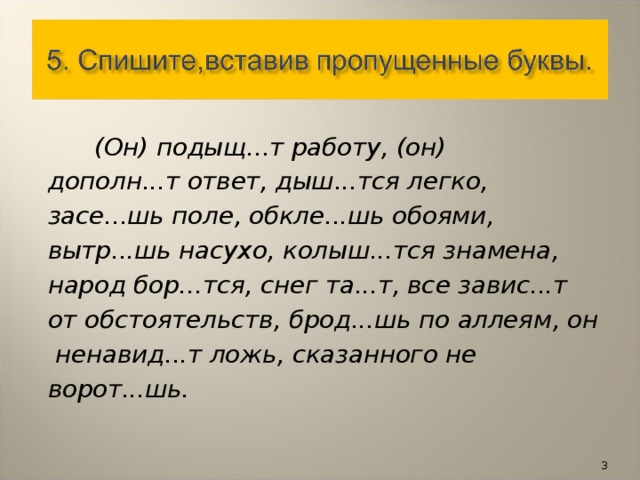 (Он) подыщ...т работу, (он) дополн...т ответ, дыш...тся легко, засе...шь поле, обкле...шь обоями, вытр...шь насухо, колыш...тся знамена, народ бор...тся, снег та...т, все завис...т от обстоятельств, брод...шь по аллеям, он  ненавид...т ложь, сказанного не ворот...шь.  