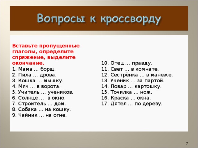 1. Мама … борщ  2. Пила … дрова  3. Кошка … мышку  4. Мяч … в ворота  5. Учитель … учеников  6. Солнце … в окно  7. Строитель … дом  8. Собака … на кошку  9. Чайник … на огне  10. Отец … правду  11. Свет … в комнате  12. Сестрёнка … в манеже  13. Ученик … за партой  14. Повар … картошку  15. Точилка … нож  16. Краска … окна  17. Дятел … по дереву