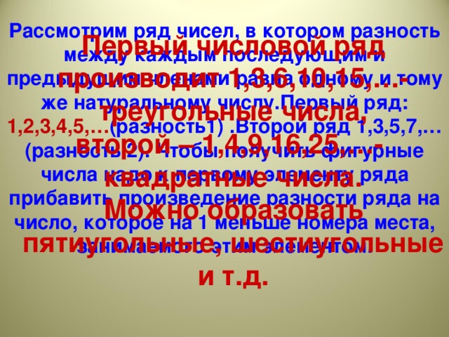 Рассмотрим ряд чисел, в котором разность между каждым последующим и предыдущим членами равна одному и тому же натуральному числу.Первый ряд: 1,2,3,4,5,… (разность1) .Второй ряд 1,3,5,7,…(разность 2). Чтобы получить фигурные числа надо к первому элементу ряда прибавить произведение разности ряда на число, которое на 1 меньше номера места, занимаемого этим элементом.         Первый числовой ряд производит 1,3,6,10,15,…-треугольные числа, второй – 1,4,9,16,25,…- квадратные числа. Можно образовать пятиугольные, шестиугольные и т.д.