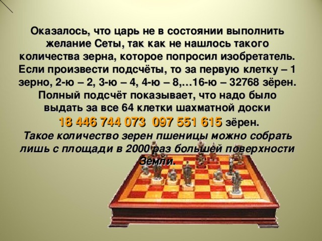 Оказалось, что царь не в состоянии выполнить желание Сеты, так как не нашлось такого количества зерна, которое попросил изобретатель. Если произвести подсчёты, то за первую клетку – 1 зерно, 2-ю – 2, 3-ю – 4, 4-ю – 8,…16-ю – 32768 зёрен. Полный подсчёт показывает, что надо было выдать за все 64 клетки шахматной доски  18 446 744 073 097 551 615 зёрен. Такое количество зерен пшеницы можно собрать лишь с площади в 2000 раз большей поверхности Земли. (Начало нашей эры.) Индийский царь Шерам позвал к себе изобретателя шахматной игры, своего подданного Сету, чтобы наградить его за остроумную выдумку. Сета, издеваясь над царем, потребовал за первую клетку шахматной доски 1 зерно, за вторую – 2 зерна, за третью – 4 зерна и т.д. Обрадованный царь приказал выдать такую «скромную» награду. Оказалось, что царь не в состоянии выполнить желание Сеты, так как нужно было выдать количество зерен, равное сумме геометрической прогрессии: 1, 2, 2 2 , 2 3 , …,2 63 . Ее сумма равна : 2 64 - 1 = 8 446 744 073 097 551 615. Такое количество зерен пшеницы можно собрать лишь с площади в 2000 раз большей поверхности Земли.  12