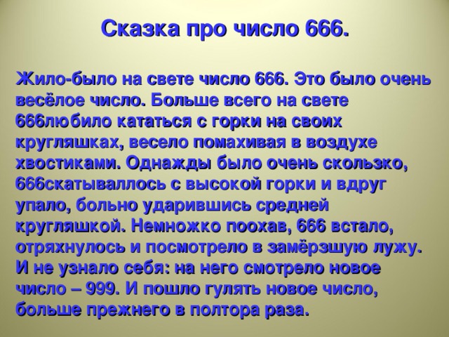 Сказка про число 666.  Жило-было на свете число 666. Это было очень весёлое число. Больше всего на свете 666любило кататься с горки на своих кругляшках, весело помахивая в воздухе хвостиками. Однажды было очень скользко, 666скатываллось с высокой горки и вдруг упало, больно ударившись средней кругляшкой. Немножко поохав, 666 встало, отряхнулось и посмотрело в замёрзшую лужу. И не узнало себя: на него смотрело новое число – 999. И пошло гулять новое число, больше прежнего в полтора раза.