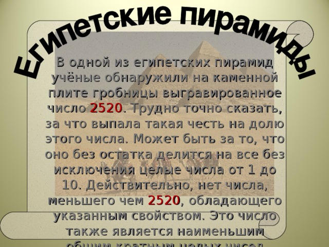 В одной из египетских пирамид учёные обнаружили на каменной плите гробницы выгравированное число 2520 . Трудно точно сказать, за что выпала такая честь на долю этого числа. Может быть за то, что оно без остатка делится на все без исключения целые числа от 1 до 10. Действительно, нет числа, меньшего чем 2520 , обладающего указанным свойством. Это число также является наименьшим общим кратным целых чисел первого десятка.