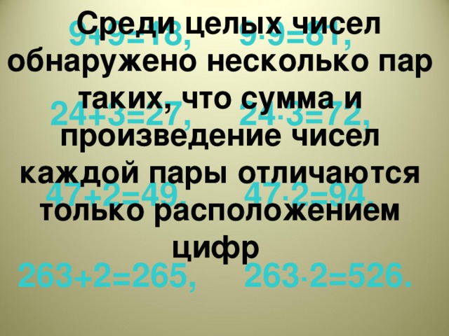 Среди целых чисел обнаружено несколько пар таких, что сумма и произведение чисел каждой пары отличаются только расположением цифр 9+9=18, 9·9=81,  24+3=27, 24·3=72,  47+2=49, 47·2=94,   263+2=265, 263·2=526.