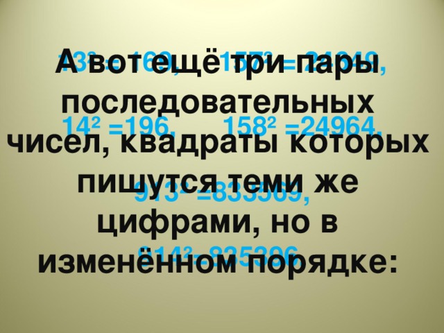 А вот ещё три пары последовательных чисел, квадраты которых пишутся теми же цифрами, но в изменённом порядке:  13² = 169, 157² = 24649,  14² =196, 158² =24964,  913² =833569,  914²=835396.