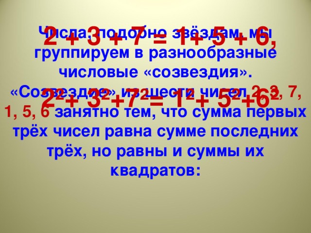 Числа, подобно звёздам, мы группируем в разнообразные числовые «созвездия». «Созвездие» из шести чисел 2, 3, 7, 1, 5, 6 занятно тем, что сумма первых трёх чисел равна сумме последних трёх, но равны и суммы их квадратов:         2 + 3 + 7 = 1+ 5 + 6,  2²+ 3²+7 ²= 1²+ 5² +6²