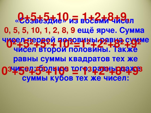 «Созвездие» из восьми чисел 0, 5, 5, 10, 1, 2, 8, 9 ещё ярче. Сумма чисел первой половины равна сумме чисел второй половины. Также равны суммы квадратов тех же чисел; больше того, равны даже суммы кубов тех же чисел:         0+5+5+10 = 1+2+8+9,  0²+5²+5²+10²=1²+2²+8²+9²  0³+5³+5³+10³ = 1³+2³+8³+9³