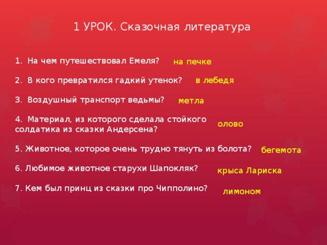 1 УРОК. Сказочная литература На чем путешествовал Емеля? В кого превратился гадкий утенок? Воздушный транспорт ведьмы? Материал, из которого сделала стойкого солдатика из сказки Андерсена? 5. Животное, которое очень трудно тянуть из болота? 6. Любимое животное старухи Шапокляк? 7. Кем был принц из сказки про Чипполино? на печке в лебедя метла олово бегемота крыса Лариска лимоном