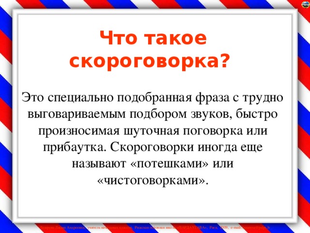 Что такое скороговорка?    Это специально подобранная фраза с трудно выговариваемым подбором звуков, быстро произносимая шуточная поговорка или прибаутка. Скороговорки иногда еще называют «потешками» или «чистоговорками».