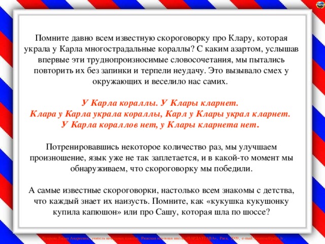 Помните давно всем известную скороговорку про Клару, которая украла у Карла многострадальные кораллы? С каким азартом, услышав впервые эти труднопроизносимые словосочетания, мы пытались повторить их без запинки и терпели неудачу. Это вызывало смех у окружающих и веселило нас самих.   У Карла кораллы. У Клары кларнет.  Клара у Карла украла кораллы, Карл у Клары украл кларнет.  У Карла кораллов нет, у Клары кларнета нет .    Потренировавшись некоторое количество раз, мы улучшаем произношение, язык уже не так заплетается, и в какой-то момент мы обнаруживаем, что скороговорку мы победили.   А самые известные скороговорки, настолько всем знакомы с детства, что каждый знает их наизусть. Помните, как «кукушка кукушонку купила капюшон» или про Сашу, которая шла по шоссе?