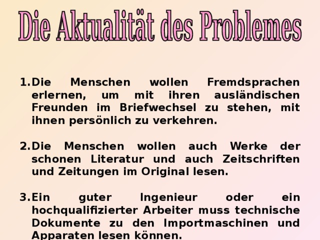 Die Menschen wollen Fremdsprachen erlernen, um mit ihren ausländischen Freunden im Briefwechsel zu stehen, mit ihnen persönlich zu verkehren.  Die Menschen wollen auch Werke der schonen Literatur und auch Zeitschriften und Zeitungen im Original lesen.  Ein guter Ingenieur oder ein hochqualifizierter Arbeiter muss technische Dokumente zu den Importmaschinen und Apparaten lesen k ö nnen.