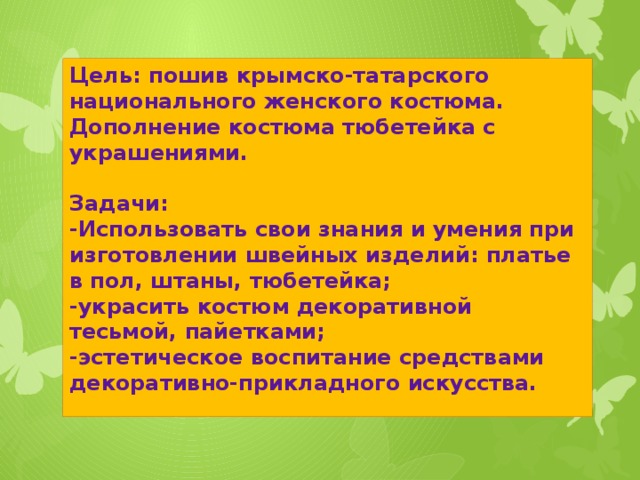 Цель: пошив крымско-татарского национального женского костюма. Дополнение костюма тюбетейка с украшениями.  Задачи: -Использовать свои знания и умения при изготовлении швейных изделий: платье в пол, штаны, тюбетейка; -украсить костюм декоративной тесьмой, пайетками; -эстетическое воспитание средствами декоративно-прикладного искусства.