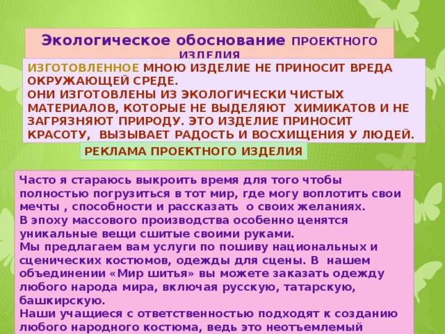 Экологическое обоснование ПРОЕКТНОГО ИЗДЕЛИЯ Изготовленное мною изделие не приносит вреда окружающей среде. Они изготовлены из экологически чистых материалов, которые не выделяют химикатов и не загрязняют природу. Это изделие приносит красоту, вызывает радость и восхищения у людей. Реклама проектного изделия Часто я стараюсь выкроить время для того чтобы полностью погрузиться в тот мир, где могу воплотить свои мечты , способности и рассказать о своих желаниях. В эпоху массового производства особенно ценятся уникальные вещи сшитые своими руками. Мы предлагаем вам услуги по пошиву национальных и сценических костюмов, одежды для сцены. В нашем объединении «Мир шитья» вы можете заказать одежду любого народа мира, включая русскую, татарскую, башкирскую. Наши учащиеся с ответственностью подходят к созданию любого народного костюма, ведь это неотъемлемый элемент культуры. Он отражает историю того или иного народа, демонстрирует его уклад жизни в прошлом.