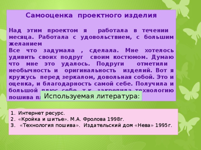 Самооценка проектного изделия  Над этим проектом я работала в течении месяца. Работала с удовольствием, с большим желанием Все что задумала , сделала. Мне хотелось удивить своих подруг своим костюмом. Думаю что мне это удалось. Подруги отметили необычность и оригинальность изделий. Вот я кружусь перед зеркалом, довольная собой. Это и оценка, и благодарность самой себе. Получила и большой плюс себе, т.к. закрепила технологию пошива платья, тюбетейки  Используемая литература: Интернет ресурс. «Кройка и шитье». М.А. Фролова 1998г.  «Технология пошива». Издательский дом «Нева» 1995г.