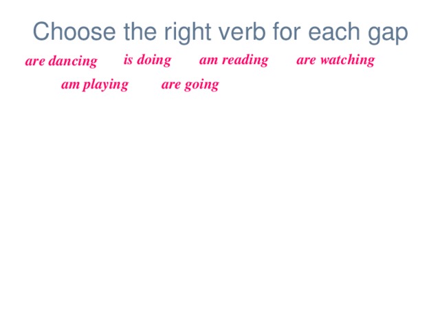 Choose the right verb for each gap is doing am reading are watching are dancing am playing are going Look! The girl _____________ her homework. My parents _________________ TV now.  At the moment I ______________ computer games. The children _______________ to school.  I _______________ an interesting book now.  The man and the woman _______________ .