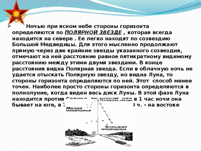 Ночью при ясном небе стороны горизонта определяются по ПОЛЯРНОЙ ЗВЕЗДЕ , которая всегда находится на севере . Ее легко находят по созвездию Большой Медведицы. Для этого мысленно продолжают прямую через две крайние звезды указанного созвездия, отмечают на ней расстояние равное пятикратному видимому расстоянию между этими двумя звездами. В конце расстояния видна Полярная звезда. Если в облачную ночь не удается отыскать Полярную звезду, но видна Луна, то стороны горизонта определяются по ней. Этот способ менее точен. Наиболее просто стороны горизонта определяются в полнолуние, когда виден весь диск Луны. В этой фазе Луна находится против Солнца, то значит, что в 1 час ночи она бывает на юге, в 7 часов – на западе, в 19 ч. - на востоке  Ночью при ясном небе стороны горизонта определяются по ПОЛЯРНОЙ ЗВЕЗДЕ