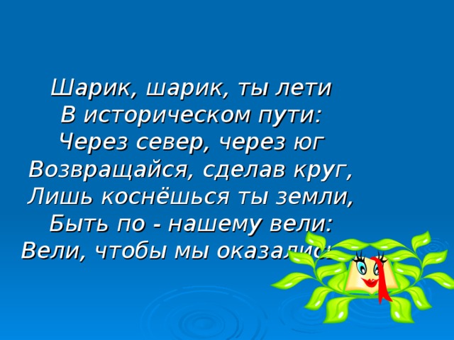 Шарик, шарик, ты лети  В историческом пути:  Через север, через юг  Возвращайся, сделав круг,  Лишь коснёшься ты земли,  Быть по - нашему вели:  Вели, чтобы мы оказались…