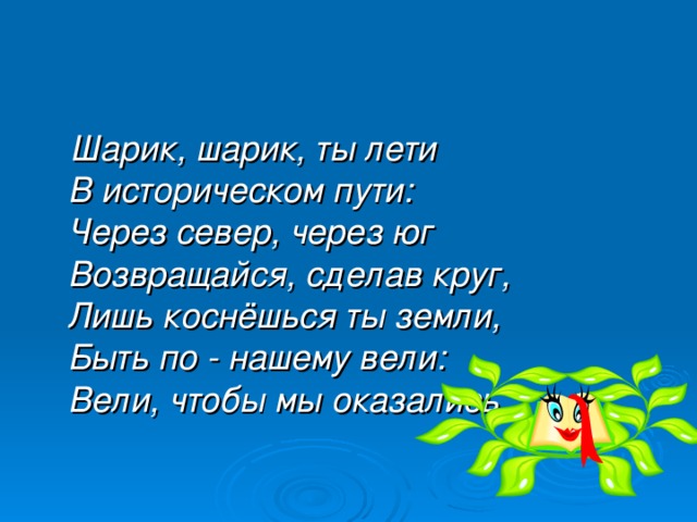 Шарик, шарик, ты лети  В историческом пути:  Через север, через юг  Возвращайся, сделав круг,  Лишь коснёшься ты земли,  Быть по - нашему вели:  Вели, чтобы мы оказались…