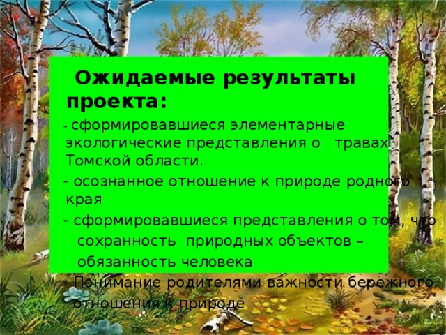 Ожидаемые результаты проекта:  - сформировавшиеся элементарные экологические представления о травах Томской области.  - осознанное отношение к природе родного края  - сформировавшиеся представления о том, что  сохранность природных объектов –  обязанность человека  - Понимание родителями важности бережного  отношения к природе