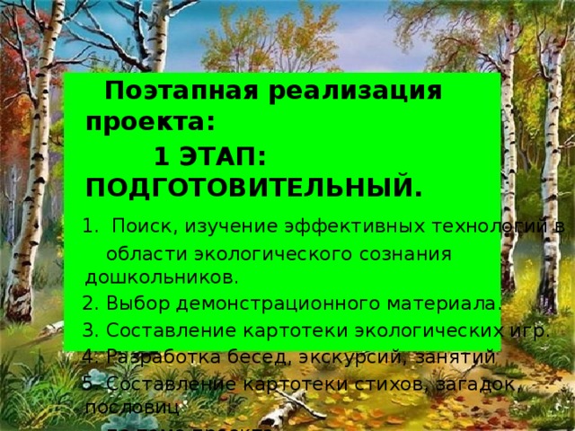 Поэтапная реализация проекта:  1 ЭТАП: ПОДГОТОВИТЕЛЬНЫЙ.  1. Поиск, изучение эффективных технологий в  области экологического сознания дошкольников.  2. Выбор демонстрационного материала.  3. Составление картотеки экологических игр.  4. Разработка бесед, экскурсий, занятий  5. Составление картотеки стихов, загадок, пословиц  по теме проекта.