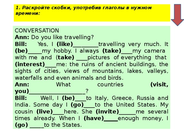 1. Раскройте скобки, употребив глаголы в нужном времени:   CONVERSATION Ann: Do you like travelling? Bill: Yes, I (like) _________travelling very much. It (be) _____my hobby. I always (take) ____my camera with me and ( take) ____pictures of everything that (interest) ____me: the ruins of ancient buildings, the sights of cities, views of mountains, lakes, valleys, waterfalls and even animals and birds. Ann: What countries (visit, you) ____________________? Bill: Well, I (be) ____to Italy, Greece, Russia and India. Some day I (go) ____to the United States. My cousin (live) ____here. She (invite) ______me several times already. When I (have) _____ enough money, I (go) _____to the States.
