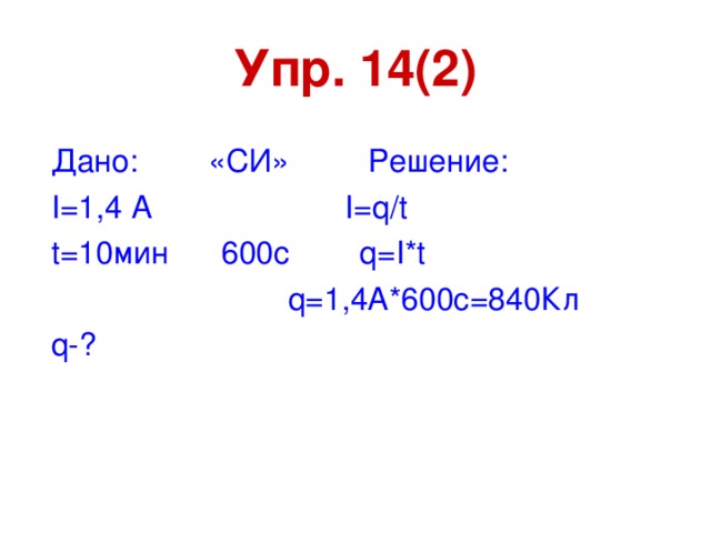 Упр. 14(2) Дано: «СИ» Решение: I=1 ,4 А I=q / t t=10 мин 600с q=I * t  q=1 ,4А*600с=840Кл q- ?