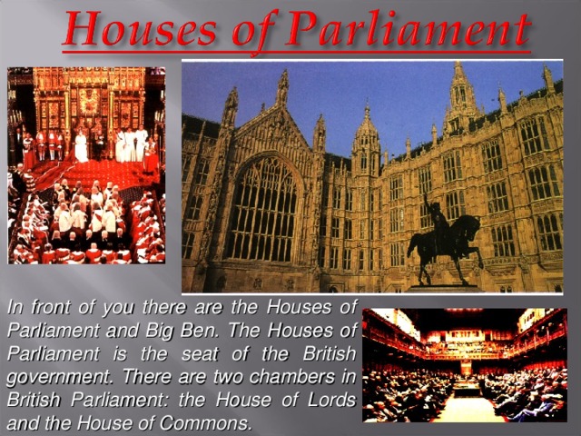 In front of you there are the Houses of Parliament and Big Ben. The Houses of Parliament is the seat of the British government. There are two chambers in British Parliament: the House of Lords and the House of Commons.