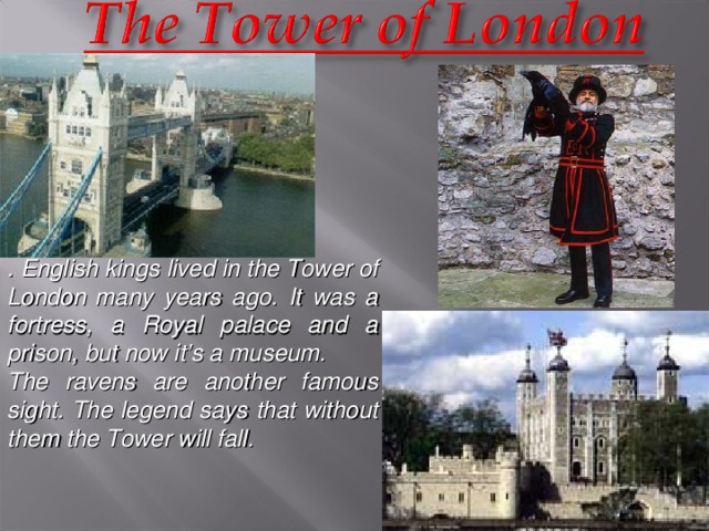 . English kings lived in the Tower of London  many years ago. It was a fortress, a Royal palace and a prison, but now it’s a museum. The ravens are another famous sight. The legend says that without them the Tower will fall.