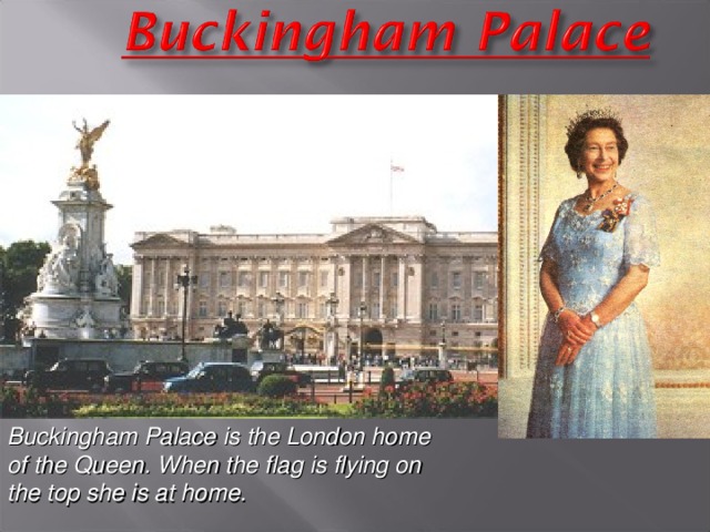 Buckingham Palace  is the London home of the Queen. When the flag is flying on the top she is at home.
