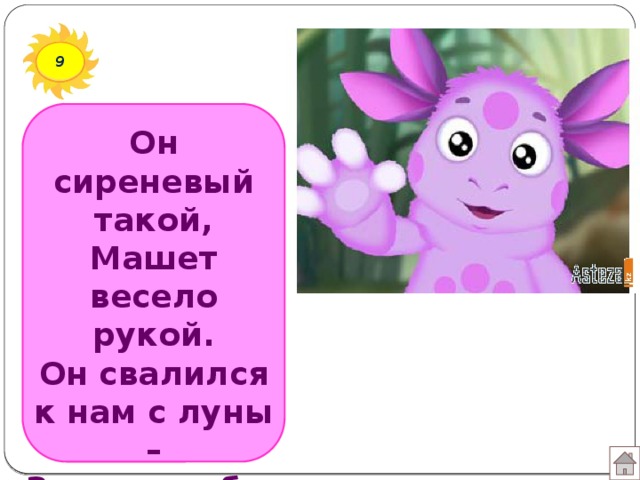 9 Он сиреневый такой,  Машет весело рукой.  Он свалился к нам с луны –  Знают, любят малыши.