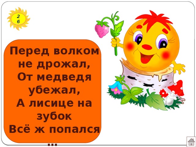 26 Перед волком не дрожал, От медведя убежал, А лисице на зубок Всё ж попался …
