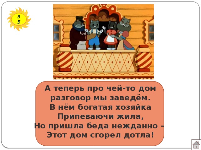 35 А теперь про чей-то дом  разговор мы заведём.  В нём богатая хозяйка  Припеваючи жила,  Но пришла беда нежданно –  Этот дом сгорел дотла!