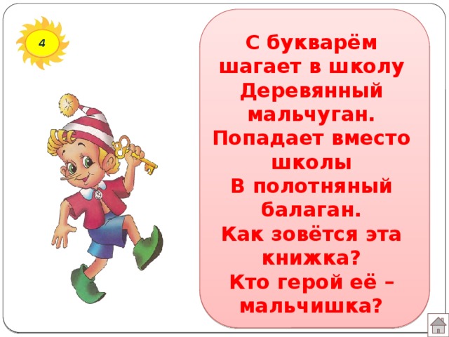 С букварём шагает в школу  Деревянный мальчуган.  Попадает вместо школы  В полотняный балаган.  Как зовётся эта книжка?  Кто герой её – мальчишка? 4