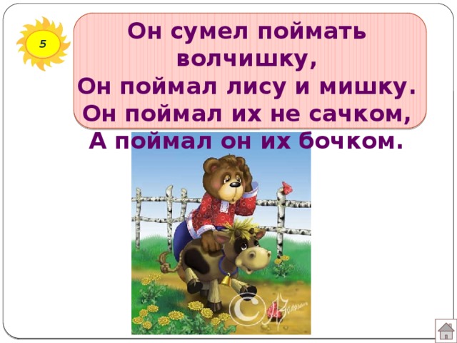 Он сумел поймать волчишку,  Он поймал лису и мишку.  Он поймал их не сачком,  А поймал он их бочком. 5